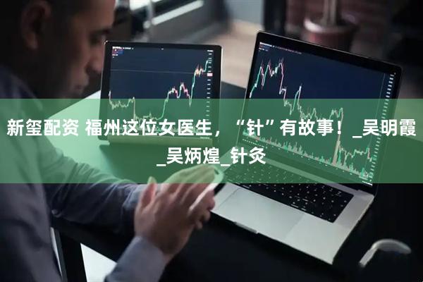 新玺配资 福州这位女医生，“针”有故事！_吴明霞_吴炳煌_针灸