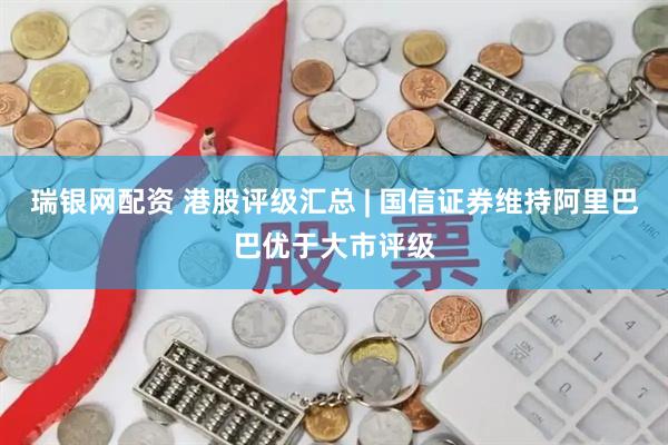 瑞银网配资 港股评级汇总 | 国信证券维持阿里巴巴优于大市评级