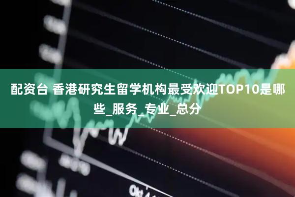 配资台 香港研究生留学机构最受欢迎TOP10是哪些_服务_专业_总分