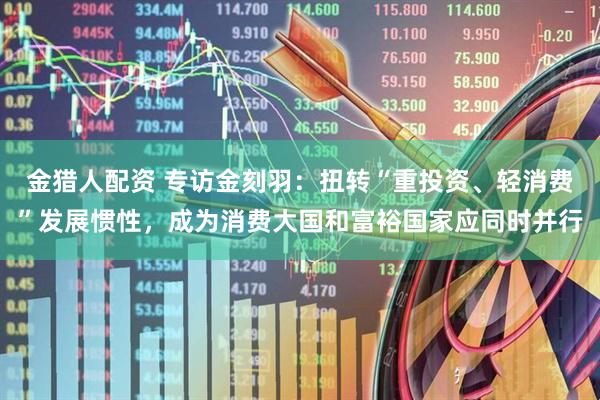 金猎人配资 专访金刻羽：扭转“重投资、轻消费”发展惯性，成为消费大国和富裕国家应同时并行