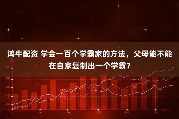 鸿牛配资 学会一百个学霸家的方法，父母能不能在自家复制出一个学霸？