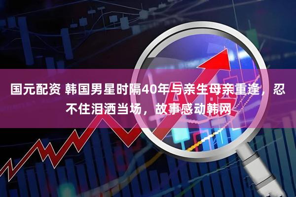 国元配资 韩国男星时隔40年与亲生母亲重逢，忍不住泪洒当场，故事感动韩网