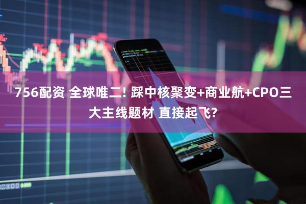 756配资 全球唯二! 踩中核聚变+商业航+CPO三大主线题材 直接起飞?