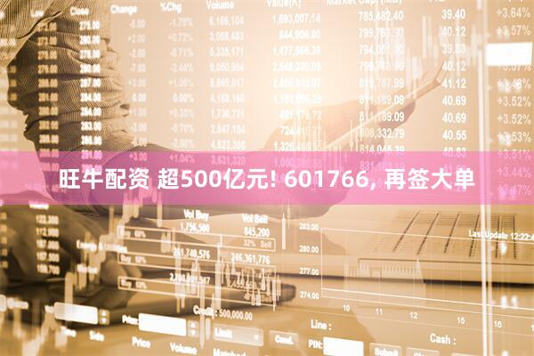 旺牛配资 超500亿元! 601766, 再签大单